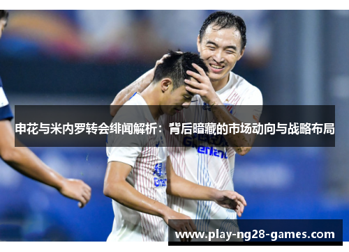 申花与米内罗转会绯闻解析：背后暗藏的市场动向与战略布局