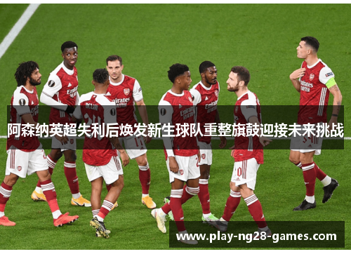 阿森纳英超失利后焕发新生球队重整旗鼓迎接未来挑战
