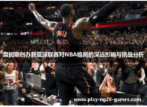 詹姆斯创办新篮球联赛对NBA格局的深远影响与挑战分析