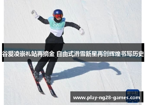 谷爱凌崇礼站再摘金 自由式滑雪新星再创辉煌书写历史